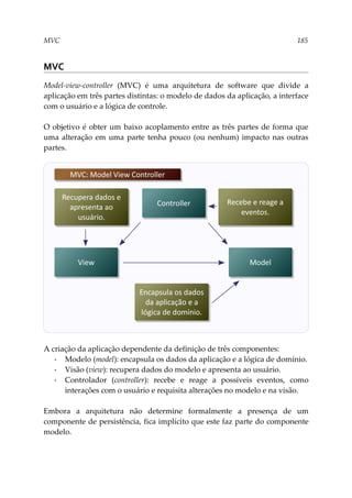 MVC 185
MVC
Model-view-controller (MVC) é uma arquitetura de software que divide a
aplicação em três partes distintas: o modelo de dados da aplicação, a interface
com o usuário e a lógica de controle.
O objetivo é obter um baixo acoplamento entre as três partes de forma que
uma alteração em uma parte tenha pouco (ou nenhum) impacto nas outras
partes.
A criação da aplicação dependente da definição de três componentes:
▪ Modelo (model): encapsula os dados da aplicação e a lógica de domínio.
▪ Visão (view): recupera dados do modelo e apresenta ao usuário.
▪ Controlador (controller): recebe e reage a possíveis eventos, como
interações com o usuário e requisita alterações no modelo e na visão.
Embora a arquitetura não determine formalmente a presença de um
componente de persistência, fica implícito que este faz parte do componente
modelo.
Controller
MVC: Model View Controller
Model
View
Recupera dados e
apresenta ao
usuário.
Encapsula os dados
da aplicação e a
lógica de domínio.
Recebe e reage a
eventos.
 