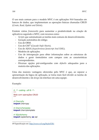 186 MVC
O uso mais comum para o modelo MVC é em aplicações Web baseadas em
bancos de dados, que implementam as operações básicas chamadas CRUD
(Create, Read, Update and Delete).
Existem vários frameworks para aumentar a produtividade na criação de
aplicativos seguindo o MVC, com recursos como:
▪ Scripts que automatizam as tarefas mais comuns de desenvolvimento.
▪ Geração automática de código.
▪ Uso de ORM.
▪ Uso de CSS49
(Cascade Style Sheets).
▪ Uso de AJAX (Asynchronous Javascript And XML).
▪ Modelos de aplicações.
▪ Uso de introspecção para obter informações sobre as estruturas de
dados e gerar formulários com campos com as características
correspondentes.
▪ Diversas opções pré-configuradas com defaults adequados para a
maioria das aplicações.
Uma das maiores vantagens oferecidas pelo MVC é que, ao separar a
apresentação da lógica de aplicação, se torna mais fácil dividir as tarefas de
desenvolvimento e de design da interface em uma equipe.
Exemplo:
# -*- coding: utf-8 -*-
"""
Web com operações CRUD
"""
# CherryPy
import cherrypy
# CherryTemplate
import cherrytemplate
# SQLAlchemy
import sqlalchemy as sql
49 Especificação em: http://www.w3.org/Style/CSS/.
 