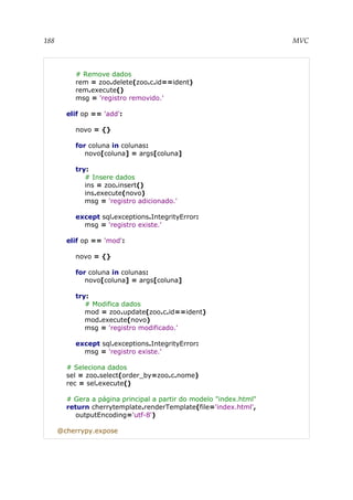 188 MVC
# Remove dados
rem = zoo.delete(zoo.c.id==ident)
rem.execute()
msg = 'registro removido.'
elif op == 'add':
novo = {}
for coluna in colunas:
novo[coluna] = args[coluna]
try:
# Insere dados
ins = zoo.insert()
ins.execute(novo)
msg = 'registro adicionado.'
except sql.exceptions.IntegrityError:
msg = 'registro existe.'
elif op == 'mod':
novo = {}
for coluna in colunas:
novo[coluna] = args[coluna]
try:
# Modifica dados
mod = zoo.update(zoo.c.id==ident)
mod.execute(novo)
msg = 'registro modificado.'
except sql.exceptions.IntegrityError:
msg = 'registro existe.'
# Seleciona dados
sel = zoo.select(order_by=zoo.c.nome)
rec = sel.execute()
# Gera a página principal a partir do modelo "index.html"
return cherrytemplate.renderTemplate(file='index.html',
outputEncoding='utf-8')
@cherrypy.expose
 