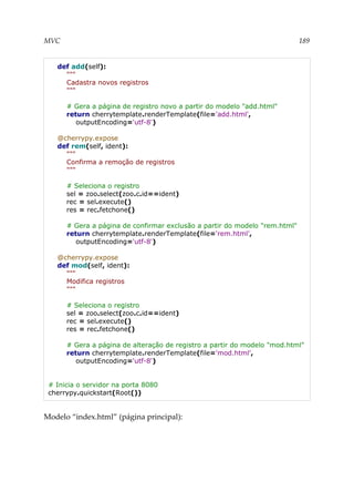 MVC 189
def add(self):
"""
Cadastra novos registros
"""
# Gera a página de registro novo a partir do modelo "add.html"
return cherrytemplate.renderTemplate(file='add.html',
outputEncoding='utf-8')
@cherrypy.expose
def rem(self, ident):
"""
Confirma a remoção de registros
"""
# Seleciona o registro
sel = zoo.select(zoo.c.id==ident)
rec = sel.execute()
res = rec.fetchone()
# Gera a página de confirmar exclusão a partir do modelo "rem.html"
return cherrytemplate.renderTemplate(file='rem.html',
outputEncoding='utf-8')
@cherrypy.expose
def mod(self, ident):
"""
Modifica registros
"""
# Seleciona o registro
sel = zoo.select(zoo.c.id==ident)
rec = sel.execute()
res = rec.fetchone()
# Gera a página de alteração de registro a partir do modelo "mod.html"
return cherrytemplate.renderTemplate(file='mod.html',
outputEncoding='utf-8')
# Inicia o servidor na porta 8080
cherrypy.quickstart(Root())
Modelo “index.html” (página principal):
 
