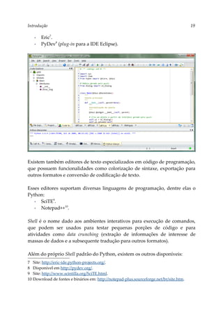 Introdução 19
▪ Eric7
.
▪ PyDev8
(plug-in para a IDE Eclipse).
Existem também editores de texto especializados em código de programação,
que possuem funcionalidades como colorização de sintaxe, exportação para
outros formatos e conversão de codificação de texto.
Esses editores suportam diversas linguagens de programação, dentre elas o
Python:
▪ SciTE9
.
▪ Notepad++10
.
Shell é o nome dado aos ambientes interativos para execução de comandos,
que podem ser usados para testar pequenas porções de código e para
atividades como data crunching (extração de informações de interesse de
massas de dados e a subsequente tradução para outros formatos).
Além do próprio Shell padrão do Python, existem os outros disponíveis:
7 Site: http://eric-ide.python-projects.org/.
8 Disponível em http://pydev.org/.
9 Site: http://www.scintilla.org/SciTE.html.
10 Download de fontes e binários em: http://notepad-plus.sourceforge.net/br/site.htm.
 