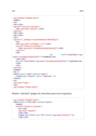 190 MVC
<py-include="header.html">
<table>
<tr>
<th></th>
<py-for="coluna in colunas">
<th><py-eval="coluna"></th>
</py-for>
<th></th>
<th></th>
</tr>
<py-for="i, campos in enumerate(rec.fetchall())">
<tr>
<th><py-eval="unicode(i + 1)"></th>
<py-for="coluna in colunas">
<td><py-eval="unicode(campos[coluna])"></td>
</py-for>
<td>
<a href="/mod?ident=<py-
eval="unicode(campos['id'])">">modificar</a>
</td><td>
<a href="/rem?ident=<py-eval="unicode(campos['id'])">">remover</a>
</td>
</tr>
</py-for>
</table>
<br />
<form action="/add" method="post">
<input type="submit" value=" adicionar " />
</form>
<p>
<py-eval="msg">
</p>
<py-include="footer.html">
Modelo “add.html” (página de formulário para novos registros):
<py-include="header.html">
<form action="/?op=add" method="post">
<table>
<py-for="coluna in colunas">
<tr><td>
<py-eval="coluna">
</td><td>
<input type="text" size="30" name="<py-eval="coluna">" />
</td></tr>
 