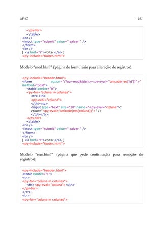 MVC 191
</py-for>
</table>
<br />
<input type="submit" value=" salvar " />
</form>
<br />
[ <a href="/">voltar</a> ]
<py-include="footer.html">
Modelo “mod.html” (página de formulário para alteração de registros):
<py-include="header.html">
<form action="/?op=mod&ident=<py-eval="unicode(res['id'])">"
method="post">
<table border="0">
<py-for="coluna in colunas">
<tr><th>
<py-eval="coluna">
</th><td>
<input type="text" size="30" name="<py-eval="coluna">"
value="<py-eval="unicode(res[coluna])">" />
</td></tr>
</py-for>
</table>
<br />
<input type="submit" value=" salvar " />
</form>
<br />
[ <a href="/">voltar</a> ]
<py-include="footer.html">
Modelo “rem.html” (página que pede confirmação para remoção de
registros):
<py-include="header.html">
<table border="1">
<tr>
<py-for="coluna in colunas">
<th><py-eval="coluna"></th>
</py-for>
</tr>
<tr>
<py-for="coluna in colunas">
 