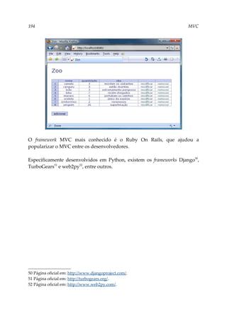 194 MVC
O framework MVC mais conhecido é o Ruby On Rails, que ajudou a
popularizar o MVC entre os desenvolvedores.
Especificamente desenvolvidos em Python, existem os frameworks Django50
,
TurboGears51
e web2py52
, entre outros.
50 Página oficial em: http://www.djangoproject.com/.
51 Página oficial em: http://turbogears.org/.
52 Página oficial em: http://www.web2py.com/.
 