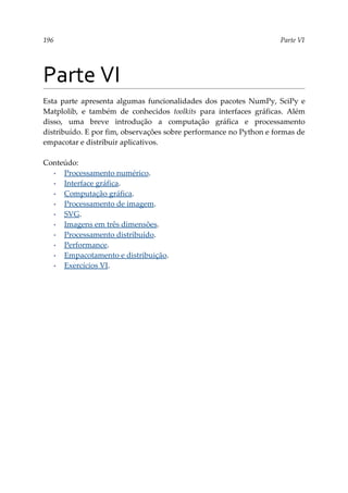 196 Parte VI
Parte VI
Esta parte apresenta algumas funcionalidades dos pacotes NumPy, SciPy e
Matplolib, e também de conhecidos toolkits para interfaces gráficas. Além
disso, uma breve introdução a computação gráfica e processamento
distribuído. E por fim, observações sobre performance no Python e formas de
empacotar e distribuir aplicativos.
Conteúdo:
▪ Processamento numérico.
▪ Interface gráfica.
▪ Computação gráfica.
▪ Processamento de imagem.
▪ SVG.
▪ Imagens em três dimensões.
▪ Processamento distribuído.
▪ Performance.
▪ Empacotamento e distribuição.
▪ Exercícios VI.
 