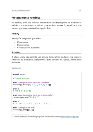 Processamento numérico 197
Processamento numérico
No Python, além dos recursos matemáticos que fazem parte da distribuição
padrão, o processamento numérico pode ser feito através do NumPy e outros
pacotes que foram construídos a partir dele.
NumPy
NumPy53
é um pacote que inclui:
▪ Classe array.
▪ Classe matrix.
▪ Várias funções auxiliares.
Arranjos
A classe array implementa um arranjo homogêneo mutável com número
arbitrário de elementos, semelhante à lista comum do Python, porém mais
poderosa.
Exemplos:
import numpy
# Criando arranjos
print 'Arranjo criado a partir de uma lista:'
a = numpy.array([0, 1, 2, 3, 4, 5, 6, 7, 8])
print a
# [0 1 2 3 4 5 6 7 8]
print 'Arranjo criado a partir de um intervalo:'
z = numpy.arange(0., 4.5, .5)
print z
# [ 0. 0.5 1. 1.5 2. 2.5 3. 3.5 4. ]
print 'Arranjo de 1s 2x3:'
y = numpy.ones((2, 3))
53 Fontes, binários e documentação podem ser encontrados em: http://numpy.scipy.org/.
 