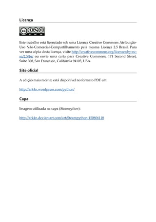 Licença
Este trabalho está licenciado sob uma Licença Creative Commons Atribuição-
Uso Não-Comercial-Compartilhamento pela mesma Licença 2.5 Brasil. Para
ver uma cópia desta licença, visite http://creativecommons.org/licenses/by-nc-
sa/2.5/br/ ou envie uma carta para Creative Commons, 171 Second Street,
Suite 300, San Francisco, California 94105, USA.
Site oficial
A edição mais recente está disponível no formato PDF em:
http://ark4n.wordpress.com/python/
Capa
Imagem utilizada na capa (Steampython):
http://ark4n.deviantart.com/art/Steampython-150806118
 