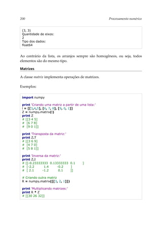 200 Processamento numérico
(3, 3)
Quantidade de eixos:
2
Tipo dos dados:
float64
Ao contrário da lista, os arranjos sempre são homogêneos, ou seja, todos
elementos são do mesmo tipo.
Matrizes
A classe matrix implementa operações de matrizes.
Exemplos:
import numpy
print 'Criando uma matriz a partir de uma lista:'
l = [[3,4,5], [6, 7, 8], [9, 0, 1]]
Z = numpy.matrix(l)
print Z
# [[3 4 5]
# [6 7 8]
# [9 0 1]]
print 'Transposta da matriz:'
print Z.T
# [[3 6 9]
# [4 7 0]
# [5 8 1]]
print 'Inversa da matriz:'
print Z.I
# [[-0.23333333 0.13333333 0.1 ]
# [-2.2 1.4 -0.2 ]
# [ 2.1 -1.2 0.1 ]]
# Criando outra matriz
R = numpy.matrix([[3, 2, 1]])
print 'Multiplicando matrizes:'
print R * Z
# [[30 26 32]]
 