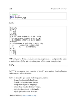 202 Processamento numérico
# Produto
print 'Q . R:'
print int0(dot(Q, R))
Saída:
Matriz A:
[[9 4 2]
[5 3 1]
[2 0 7]]
Matriz Q:
[[-0.85811633 0.14841033 -0.49153915]
[-0.47673129 -0.58583024 0.65538554]
[-0.19069252 0.79672913 0.57346234]]
Matriz R:
[[-10.48808848 -4.86265921 -3.52781158]
[ 0. -1.16384941 5.28809431]
[ 0. 0. 3.68654364]]
Q . R:
[[9 4 2]
[5 3 1]
[2 0 7]]
O NumPy serve de base para diversos outros projetos de código aberto, como
o Matplolib e o SciPy, que complementam o Numpy de várias formas.
SciPy
SciPy54
é um pacote que expande o NumPy com outras funcionalidades
voltadas para a área cientifica.
Entre os módulos que fazem parte do pacote, temos:
▪ linalg: funções de álgebra linear.
▪ fftpack: transformada de Fourier.
▪ integrate: funções de integração.
▪ interpolate: funções de interpolação.
▪ optimize: funções de optimização.
▪ signal: processamento de sinais.
54 Página oficial em: http://www.scipy.org/.
 