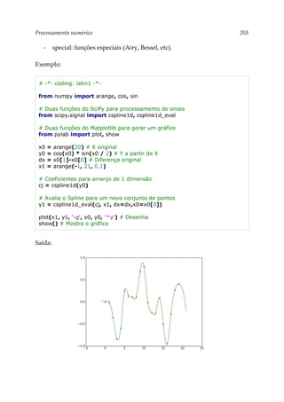 Processamento numérico 203
▪ special: funções especiais (Airy, Bessel, etc).
Exemplo:
# -*- coding: latin1 -*-
from numpy import arange, cos, sin
# Duas funções do SciPy para processamento de sinais
from scipy.signal import cspline1d, cspline1d_eval
# Duas funções do Matplotlib para gerar um gráfico
from pylab import plot, show
x0 = arange(20) # X original
y0 = cos(x0) * sin(x0 / 2) # Y a partir de X
dx = x0[1]-x0[0] # Diferença original
x1 = arange(-1, 21, 0.1)
# Coeficientes para arranjo de 1 dimensão
cj = cspline1d(y0)
# Avalia o Spline para um novo conjunto de pontos
y1 = cspline1d_eval(cj, x1, dx=dx,x0=x0[0])
plot(x1, y1, '-g', x0, y0, '^y') # Desenha
show() # Mostra o gráfico
Saída:
 