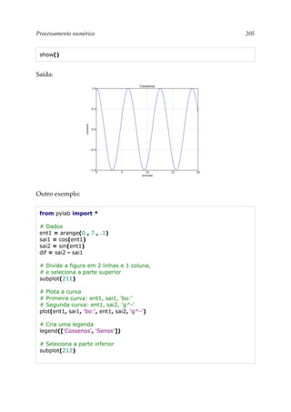 Processamento numérico 205
show()
Saída:
Outro exemplo:
from pylab import *
# Dados
ent1 = arange(0., 7., .1)
sai1 = cos(ent1)
sai2 = sin(ent1)
dif = sai2 - sai1
# Divide a figura em 2 linhas e 1 coluna,
# e seleciona a parte superior
subplot(211)
# Plota a curva
# Primeira curva: ent1, sai1, 'bo:'
# Segunda curva: ent1, sai2, 'g^-'
plot(ent1, sai1, 'bo:', ent1, sai2, 'g^-')
# Cria uma legenda
legend(['Cossenos', 'Senos'])
# Seleciona a parte inferior
subplot(212)
 