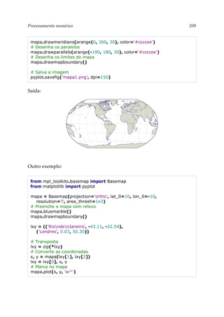 Processamento numérico 209
mapa.drawmeridians(arange(0, 360, 30), color='#ccccee')
# Desenha os paralelos
mapa.drawparallels(arange(-180, 180, 30), color='#ccccee')
# Desenha os limites do mapa
mapa.drawmapboundary()
# Salva a imagem
pyplot.savefig('mapa1.png', dpi=150)
Saída:
Outro exemplo:
from mpl_toolkits.basemap import Basemap
from matplotlib import pyplot
mapa = Basemap(projection='ortho', lat_0=10, lon_0=-10,
resolution='l', area_thresh=1e3)
# Preenche o mapa com relevo
mapa.bluemarble()
mapa.drawmapboundary()
lxy = (('RiondenJaneiro', -43.11, -22.54),
('Londres', 0.07, 50.30))
# Transposta
lxy = zip(*lxy)
# Converte as coordenadas
x, y = mapa(lxy[1], lxy[2])
lxy = lxy[0], x, y
# Marca no mapa
mapa.plot(x, y, 'w^')
 