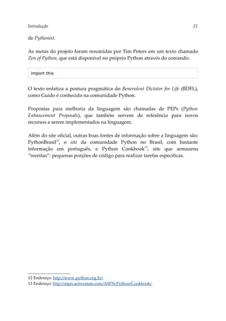Introdução 21
de Pythonist.
As metas do projeto foram resumidas por Tim Peters em um texto chamado
Zen of Python, que está disponível no próprio Python através do comando:
import this
O texto enfatiza a postura pragmática do Benevolent Dictator for Life (BDFL),
como Guido é conhecido na comunidade Python.
Propostas para melhoria da linguagem são chamadas de PEPs (Python
Enhancement Proposals), que também servem de referência para novos
recursos a serem implementados na linguagem.
Além do site oficial, outras boas fontes de informação sobre a linguagem são:
PythonBrasil12
, o site da comunidade Python no Brasil, com bastante
informação em português, e Python Cookbook13
, site que armazena
“receitas”: pequenas porções de código para realizar tarefas específicas.
12 Endereço: http://www.python.org.br/.
13 Endereço: http://aspn.activestate.com/ASPN/Python/Cookbook/.
 
