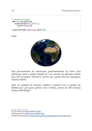 210 Processamento numérico
# Escreve os nomes
for l, x, y in zip(*lxy):
pyplot.text(x+2e5, y-6e5, l,
color='#eeeecc')
pyplot.savefig('mapa2.png', dpi=150)
Saída:
Para processamento de informações georreferenciadas de forma mais
sofisticada, existe o projeto MapServer57
, um servidor de aplicação voltado
para GIS (Geographic Information System) que suporta diversas linguagens,
inclusive Python.
Além de módulos de terceiros, também é possível usar a planilha do
BrOffice.org58
para gerar gráficos com o Python, através da API chamada
Python-UNO Bridge59
.
57 Site oficial em http://mapserver.org/.
58 Disponível em: http://www.broffice.org/.
59 Mais informações em: http://udk.openoffice.org/python/python-bridge.html.
 