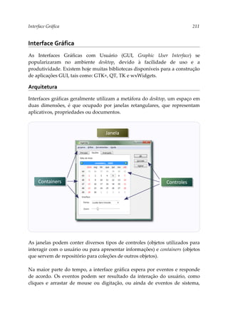Interface Gráfica 211
Interface Gráfica
As Interfaces Gráficas com Usuário (GUI, Graphic User Interface) se
popularizaram no ambiente desktop, devido à facilidade de uso e a
produtividade. Existem hoje muitas bibliotecas disponíveis para a construção
de aplicações GUI, tais como: GTK+, QT, TK e wxWidgets.
Arquitetura
Interfaces gráficas geralmente utilizam a metáfora do desktop, um espaço em
duas dimensões, é que ocupado por janelas retangulares, que representam
aplicativos, propriedades ou documentos.
As janelas podem conter diversos tipos de controles (objetos utilizados para
interagir com o usuário ou para apresentar informações) e containers (objetos
que servem de repositório para coleções de outros objetos).
Na maior parte do tempo, a interface gráfica espera por eventos e responde
de acordo. Os eventos podem ser resultado da interação do usuário, como
cliques e arrastar de mouse ou digitação, ou ainda de eventos de sistema,
Janela
Containers Controles
 