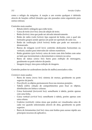 212 Interface Gráfica
como o relógio da máquina. A reação a um evento qualquer é definida
através de funções callback (funções que são passadas como argumento para
outras rotinas).
Controles mais usados:
▪ Rótulo (label): retângulo que exibe texto.
▪ Caixa de texto (text box): área de edição de texto.
▪ Botão (button): área que pode ser ativada interativamente.
▪ Botão de rádio (radio button): tipo especial de botão, com o qual são
formados grupos aonde apenas um pode ser apertado de cada vez.
▪ Botão de verificação (check button): botão que pode ser marcado e
desmarcado.
▪ Barras de rolagem (scroll bars): controles deslizantes horizontais ou
verticais, usados para intervalos de valores numéricos.
▪ Botão giratório (spin button): caixa de texto com dois botões com setas
ao lado que incrementam e decrementam o número na caixa.
▪ Barra de status (status bar): barra para exibição de mensagens,
geralmente na parte inferior da janela.
▪ Imagem (image): área para exibição de imagens.
Controles podem ter aceleradores (teclas de atalho) associados a eles.
Containers mais usados:
▪ Barra de menu (menu bar): sistema de menus, geralmente na parte
superior da janela.
▪ Fixo (fixed): os objetos permanecem fixos nas mesmas posições.
▪ Tabela (table): coleção de compartimentos para fixar os objetos,
distribuídos em linhas e colunas.
▪ Caixa horizontal (horizontal box): semelhante à tabela, porém apenas
com uma linha.
▪ Caixa vertical (vertical box): semelhante à tabela, porém apenas com
uma coluna.
▪ Caderno (notebook): várias áreas que podem ser visualizadas uma de
cada vez quando selecionadas através de abas, geralmente na parte
superior.
▪ Barra de ferramentas (tool bar): área com botões para acesso rápido aos
principais recursos do aplicativo.
 