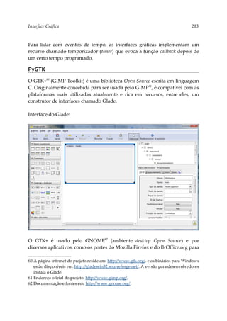 Interface Gráfica 213
Para lidar com eventos de tempo, as interfaces gráficas implementam um
recurso chamado temporizador (timer) que evoca a função callback depois de
um certo tempo programado.
PyGTK
O GTK+60
(GIMP Toolkit) é uma biblioteca Open Source escrita em linguagem
C. Originalmente concebida para ser usada pelo GIMP61
, é compatível com as
plataformas mais utilizadas atualmente e rica em recursos, entre eles, um
construtor de interfaces chamado Glade.
Interface do Glade:
O GTK+ é usado pelo GNOME62
(ambiente desktop Open Source) e por
diversos aplicativos, como os portes do Mozilla Firefox e do BrOffice.org para
60 A página internet do projeto reside em: http://www.gtk.org/. e os binários para Windows
estão disponíveis em: http://gladewin32.sourceforge.net/. A versão para desenvolvedores
instala o Glade.
61 Endereço oficial do projeto: http://www.gimp.org/.
62 Documentação e fontes em: http://www.gnome.org/.
 