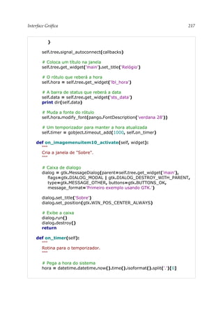 Interface Gráfica 217
}
self.tree.signal_autoconnect(callbacks)
# Coloca um título na janela
self.tree.get_widget('main').set_title('Relógio')
# O rótulo que reberá a hora
self.hora = self.tree.get_widget('lbl_hora')
# A barra de status que reberá a data
self.data = self.tree.get_widget('sts_data')
print dir(self.data)
# Muda a fonte do rótulo
self.hora.modify_font(pango.FontDescription('verdana 28'))
# Um temporizador para manter a hora atualizada
self.timer = gobject.timeout_add(1000, self.on_timer)
def on_imagemenuitem10_activate(self, widget):
"""
Cria a janela de "Sobre".
"""
# Caixa de dialogo
dialog = gtk.MessageDialog(parent=self.tree.get_widget('main'),
flags=gtk.DIALOG_MODAL | gtk.DIALOG_DESTROY_WITH_PARENT,
type=gtk.MESSAGE_OTHER, buttons=gtk.BUTTONS_OK,
message_format='Primeiro exemplo usando GTK.')
dialog.set_title('Sobre')
dialog.set_position(gtk.WIN_POS_CENTER_ALWAYS)
# Exibe a caixa
dialog.run()
dialog.destroy()
return
def on_timer(self):
"""
Rotina para o temporizador.
"""
# Pega a hora do sistema
hora = datetime.datetime.now().time().isoformat().split('.')[0]
 