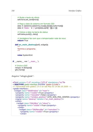 218 Interface Gráfica
# Muda o texto do rótulo
self.hora.set_text(hora)
# Pega a data do sistema em formato ISO
data = datetime.datetime.now().date().isoformat()
data = 'Data: ' + '/'.join(data.split('-')[::-1])
# Coloca a data na barra de status
self.data.push(0, data)
# Verdadeiro faz com que o temporizador rode de novo
return True
def on_main_destroy(self, widget):
"""
Termina o programa.
"""
raise SystemExit
if __name__ == "__main__":
# Inicia a GUI
relogio = Relogio()
gtk.main()
Arquivo “relogio.glade”:
<?xml version="1.0" encoding="UTF-8" standalone="no"?>
<!DOCTYPE glade-interface SYSTEM "glade-2.0.dtd">
<!--Generated with glade3 3.4.3 on Sat May 03 14:06:18 2008 -->
<glade-interface>
<widget class="GtkWindow" id="main">
<property name="visible">True</property>
<property name="resizable">False</property>
<property name="window_position">GTK_WIN_POS_CENTER</property>
<signal name="destroy" handler="on_main_destroy"/>
<child>
<widget class="GtkVBox" id="vbox1">
<property name="visible">True</property>
<child>
<widget class="GtkMenuBar" id="menubar1">
<property name="visible">True</property>
<child>
 
