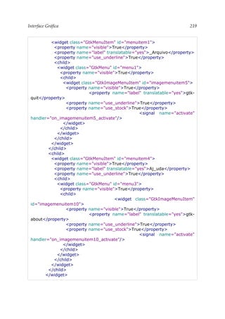 Interface Gráfica 219
<widget class="GtkMenuItem" id="menuitem1">
<property name="visible">True</property>
<property name="label" translatable="yes">_Arquivo</property>
<property name="use_underline">True</property>
<child>
<widget class="GtkMenu" id="menu1">
<property name="visible">True</property>
<child>
<widget class="GtkImageMenuItem" id="imagemenuitem5">
<property name="visible">True</property>
<property name="label" translatable="yes">gtk-
quit</property>
<property name="use_underline">True</property>
<property name="use_stock">True</property>
<signal name="activate"
handler="on_imagemenuitem5_activate"/>
</widget>
</child>
</widget>
</child>
</widget>
</child>
<child>
<widget class="GtkMenuItem" id="menuitem4">
<property name="visible">True</property>
<property name="label" translatable="yes">Aj_uda</property>
<property name="use_underline">True</property>
<child>
<widget class="GtkMenu" id="menu3">
<property name="visible">True</property>
<child>
<widget class="GtkImageMenuItem"
id="imagemenuitem10">
<property name="visible">True</property>
<property name="label" translatable="yes">gtk-
about</property>
<property name="use_underline">True</property>
<property name="use_stock">True</property>
<signal name="activate"
handler="on_imagemenuitem10_activate"/>
</widget>
</child>
</widget>
</child>
</widget>
</child>
</widget>
 