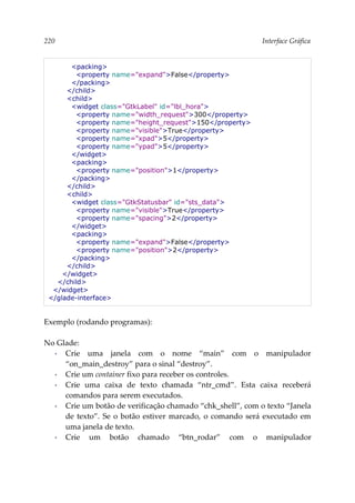 220 Interface Gráfica
<packing>
<property name="expand">False</property>
</packing>
</child>
<child>
<widget class="GtkLabel" id="lbl_hora">
<property name="width_request">300</property>
<property name="height_request">150</property>
<property name="visible">True</property>
<property name="xpad">5</property>
<property name="ypad">5</property>
</widget>
<packing>
<property name="position">1</property>
</packing>
</child>
<child>
<widget class="GtkStatusbar" id="sts_data">
<property name="visible">True</property>
<property name="spacing">2</property>
</widget>
<packing>
<property name="expand">False</property>
<property name="position">2</property>
</packing>
</child>
</widget>
</child>
</widget>
</glade-interface>
Exemplo (rodando programas):
No Glade:
▪ Crie uma janela com o nome “main” com o manipulador
“on_main_destroy” para o sinal “destroy”.
▪ Crie um container fixo para receber os controles.
▪ Crie uma caixa de texto chamada “ntr_cmd”. Esta caixa receberá
comandos para serem executados.
▪ Crie um botão de verificação chamado “chk_shell”, com o texto “Janela
de texto”. Se o botão estiver marcado, o comando será executado em
uma janela de texto.
▪ Crie um botão chamado “btn_rodar” com o manipulador
 