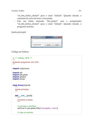 Interface Gráfica 221
“on_btn_fechar_clicked” para o sinal “clicked”. Quando clicado, o
comando da caixa de texto é executado.
▪ Crie um botão chamado “btn_fechar” com o manipulador
“on_btn_fechar_clicked” para o sinal “clicked”. Quando clicado, o
programa termina.
Janela principal:
Código em Python:
# -*- coding: utf-8 -*-
"""
Rodando programas com GTK.
"""
import subprocess
import gtk
import gtk.glade
import gobject
import pango
class Exec(object):
"""
Janela principal.
"""
def __init__(self):
"""
Inicializa a classe.
"""
# Carrega a interface
self.tree = gtk.glade.XML('cmd.glade', 'main')
# Liga os eventos
 