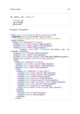 Interface Gráfica 223
if __name__ == "__main__":
# Inicia a GUI
exe = Exec()
gtk.main()
O arquivo “cmd.glade”:
<?xml version="1.0" encoding="UTF-8" standalone="no"?>
<!DOCTYPE glade-interface SYSTEM "glade-2.0.dtd">
<!--Generated with glade3 3.4.3 on Tue May 27 23:44:03 2008 -->
<glade-interface>
<widget class="GtkWindow" id="main">
<property name="width_request">380</property>
<property name="height_request">100</property>
<property name="visible">True</property>
<property name="title" translatable="yes">Entre com um
comando...</property>
<property name="resizable">False</property>
<property name="modal">True</property>
<property name="window_position">GTK_WIN_POS_CENTER</property>
<signal name="destroy" handler="on_main_destroy"/>
<child>
<widget class="GtkFixed" id="fixed1">
<property name="width_request">380</property>
<property name="height_request">100</property>
<property name="visible">True</property>
<child>
<widget class="GtkButton" id="btn_rodar">
<property name="width_request">100</property>
<property name="height_request">29</property>
<property name="visible">True</property>
<property name="can_focus">True</property>
<property name="receives_default">True</property>
<property name="label" translatable="yes">_Rodar</property>
<property name="use_underline">True</property>
<property name="response_id">0</property>
<signal name="clicked" handler="on_btn_rodar_clicked"/>
</widget>
<packing>
<property name="x">167</property>
<property name="y">61</property>
</packing>
</child>
 