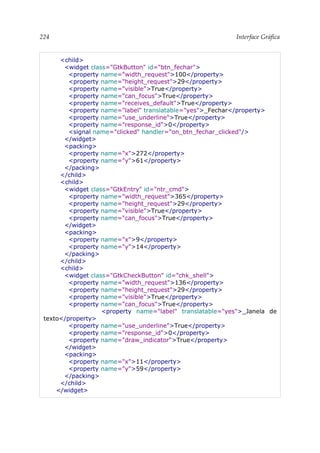 224 Interface Gráfica
<child>
<widget class="GtkButton" id="btn_fechar">
<property name="width_request">100</property>
<property name="height_request">29</property>
<property name="visible">True</property>
<property name="can_focus">True</property>
<property name="receives_default">True</property>
<property name="label" translatable="yes">_Fechar</property>
<property name="use_underline">True</property>
<property name="response_id">0</property>
<signal name="clicked" handler="on_btn_fechar_clicked"/>
</widget>
<packing>
<property name="x">272</property>
<property name="y">61</property>
</packing>
</child>
<child>
<widget class="GtkEntry" id="ntr_cmd">
<property name="width_request">365</property>
<property name="height_request">29</property>
<property name="visible">True</property>
<property name="can_focus">True</property>
</widget>
<packing>
<property name="x">9</property>
<property name="y">14</property>
</packing>
</child>
<child>
<widget class="GtkCheckButton" id="chk_shell">
<property name="width_request">136</property>
<property name="height_request">29</property>
<property name="visible">True</property>
<property name="can_focus">True</property>
<property name="label" translatable="yes">_Janela de
texto</property>
<property name="use_underline">True</property>
<property name="response_id">0</property>
<property name="draw_indicator">True</property>
</widget>
<packing>
<property name="x">11</property>
<property name="y">59</property>
</packing>
</child>
</widget>
 
