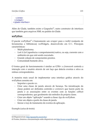 Interface Gráfica 225
</child>
</widget>
</glade-interface>
Além do Glade, também existe o Gaspacho64
, outro construtor de interfaces
que também gera arquivos XML no padrão do Glade.
wxPython
O pacote wxPython65
é basicamente um wrapper para o toolkit (conjunto de
ferramentas e bibliotecas) wxWidgets, desenvolvido em C++. Principais
características:
▪ Multi-plataforma.
▪ Look & feel (aparência e comportamento) nativo, ou seja, coerente com o
ambiente em que está sendo executado.
▪ Grande coleção de componentes prontos.
▪ Comunidade bastante ativa.
O forma geral de funcionamento é similar ao GTK+: o framework controla a
interação com o usuário através de um laço que detecta eventos e ativa as
rotinas correspondentes.
A maneira mais usual de implementar uma interface gráfica através do
wxPython consiste em:
▪ Importar o pacote wx.
▪ Criar uma classe de janela através de herança. Na inicialização da
classe podem ser definidos controles e containers que fazem parte da
janela e as associações entre os eventos com as funções callback
correspondentes, que geralmente são métodos da própria classe.
▪ Criar um objeto “aplicação” usando a classe App do wxPython.
▪ Criar um objeto a partir da classe de janela.
▪ Iniciar o loop de tratamento de eventos da aplicação.
Exemplo (caixa de texto):
64 Disponível em: http://gazpacho.sicem.biz/.
65 Fontes, binários e documentação estão disponíveis em http://www.wxpython.org/.
 