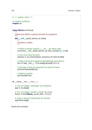 226 Interface Gráfica
# -*- coding: latin1 -*-
# importa wxPython
import wx
class Main(wx.Frame):
"""
Classe que define a janela principal do programa.
"""
def __init__(self, parent, id, title):
"""
Inicializa a classe.
"""
# Define a janela usando o __init__ da classe mãe
wx.Frame.__init__(self, parent, id, title, size=(600, 400))
# Cria uma caixa de texto
self.text = wx.TextCtrl(self, style=wx.TE_MULTILINE)
# Pega o fonte do programa (decodificado para latin1)
font = file(__file__, 'rb').read().decode('latin1')
# Carrega o fonte do programa na caixa de texto
self.text.SetLabel(font)
# Mostra a janela
self.Show(True)
if __name__ == '__main__':
# Cria um objeto "aplicação" do wxPython
app = wx.App()
# Cria um objeto "janela" a partir da classe
frame = Main(None, wx.ID_ANY, 'Fonte')
# Inicia o loop de tratamento de eventos
app.MainLoop()
Janela do exemplo:
 