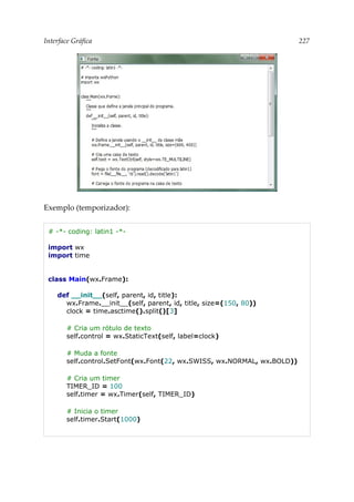 Interface Gráfica 227
Exemplo (temporizador):
# -*- coding: latin1 -*-
import wx
import time
class Main(wx.Frame):
def __init__(self, parent, id, title):
wx.Frame.__init__(self, parent, id, title, size=(150, 80))
clock = time.asctime().split()[3]
# Cria um rótulo de texto
self.control = wx.StaticText(self, label=clock)
# Muda a fonte
self.control.SetFont(wx.Font(22, wx.SWISS, wx.NORMAL, wx.BOLD))
# Cria um timer
TIMER_ID = 100
self.timer = wx.Timer(self, TIMER_ID)
# Inicia o timer
self.timer.Start(1000)
 