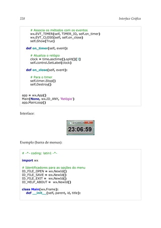 228 Interface Gráfica
# Associa os métodos com os eventos
wx.EVT_TIMER(self, TIMER_ID, self.on_timer)
wx.EVT_CLOSE(self, self.on_close)
self.Show(True)
def on_timer(self, event):
# Atualiza o relógio
clock = time.asctime().split()[3]
self.control.SetLabel(clock)
def on_close(self, event):
# Para o timer
self.timer.Stop()
self.Destroy()
app = wx.App()
Main(None, wx.ID_ANY, 'Relógio')
app.MainLoop()
Interface:
Exemplo (barra de menus):
# -*- coding: latin1 -*-
import wx
# Identificadores para as opções do menu
ID_FILE_OPEN = wx.NewId()
ID_FILE_SAVE = wx.NewId()
ID_FILE_EXIT = wx.NewId()
ID_HELP_ABOUT = wx.NewId()
class Main(wx.Frame):
def __init__(self, parent, id, title):
 