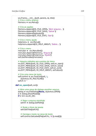 Interface Gráfica 229
wx.Frame.__init__(self, parent, id, title)
# Cria o menu arquivo
filemenu = wx.Menu()
# Cria as opções
filemenu.Append(ID_FILE_OPEN, 'Abrir arquivo...')
filemenu.Append(ID_FILE_SAVE, 'Salvar')
filemenu.AppendSeparator()
filemenu.Append(ID_FILE_EXIT, 'Sair')
# Cria o menu ajuda
helpmenu = wx.Menu()
helpmenu.Append(ID_HELP_ABOUT, 'Sobre...')
# Cria o menu
menubar = wx.MenuBar()
menubar.Append(filemenu, 'Arquivo')
menubar.Append(helpmenu, 'Ajuda')
self.SetMenuBar(menubar)
# Associa métodos aos eventos de menu
wx.EVT_MENU(self, ID_FILE_OPEN, self.on_open)
wx.EVT_MENU(self, ID_FILE_SAVE, self.on_save)
wx.EVT_MENU(self, ID_FILE_EXIT, self.on_exit)
wx.EVT_MENU(self, ID_HELP_ABOUT, self.about)
# Cria uma caixa de texto
self.control = wx.TextCtrl(self, 1,
style=wx.TE_MULTILINE)
self.fn = ''
def on_open(self, evt):
# Abre uma caixa de dialogo escolher arquivo
dialog = wx.FileDialog(None, style=wx.OPEN)
d = dialog.ShowModal()
if d == wx.ID_OK:
# Pega o arquivo escolhido
self.fn = dialog.GetPath()
# Muda o título da janela
self.SetTitle(self.fn)
# Carrega o texto na caixa de texto
self.control.SetLabel(file(self.fn, 'rb').read())
 