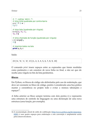 Sintaxe 23
# -*- coding: latin1 -*-
# Uma linha quebrada por contra-barra
a = 7 * 3 + 
5 / 2
# Uma lista (quebrada por vírgula)
b = ['a', 'b', 'c',
'd', 'e']
# Uma chamada de função (quebrada por vírgula)
c = range(1,
11)
# imprime todos na tela
print a, b, c
Saída:
23 ['a', 'b', 'c', 'd', 'e'] [1, 2, 3, 4, 5, 6, 7, 8, 9, 10]
O comando print insere espaços entre as expressões que forem recebidas
como parâmetro e um caractere de nova linha no final, a não ser que ele
receba uma vírgula no fim da lista parâmetros.
Blocos
Em Python, os blocos de código são delimitados pelo uso de endentação, que
deve ser constante no bloco de código, porém é considerada uma boa prática
manter a consistência no projeto todo e evitar a mistura tabulações e
espaços14
.
A linha anterior ao bloco sempre termina com dois pontos (:) e representa
uma estrutura de controle da linguagem ou uma declaração de uma nova
estrutura (uma função, por exemplo).
14 A recomendação oficial de estilo de codificação (http://www.python.org/dev/peps/pep-
0008/) é usar quatro espaços para endentação e esta convenção é amplamente aceita
pelos desenvolvedores.
 