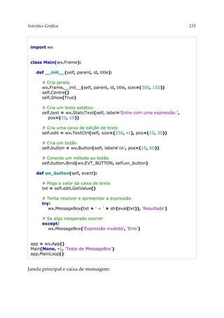Interface Gráfica 231
import wx
class Main(wx.Frame):
def __init__(self, parent, id, title):
# Cria janela
wx.Frame.__init__(self, parent, id, title, size=(300, 150))
self.Centre()
self.Show(True)
# Cria um texto estático
self.text = wx.StaticText(self, label='Entre com uma expressão:',
pos=(10, 10))
# Cria uma caixa de edição de texto
self.edit = wx.TextCtrl(self, size=(250, -1), pos=(10, 30))
# Cria um botão
self.button = wx.Button(self, label='ok', pos=(10, 60))
# Conecta um método ao botão
self.button.Bind(wx.EVT_BUTTON, self.on_button)
def on_button(self, event):
# Pega o valor da caixa de texto
txt = self.edit.GetValue()
# Tenta resolver e apresentar a expressão
try:
wx.MessageBox(txt + ' = ' + str(eval(txt)), 'Resultado')
# Se algo inesperado ocorrer
except:
wx.MessageBox('Expressão inválida', 'Erro')
app = wx.App()
Main(None, -1, 'Teste de MessageBox')
app.MainLoop()
Janela principal e caixa de mensagem:
 
