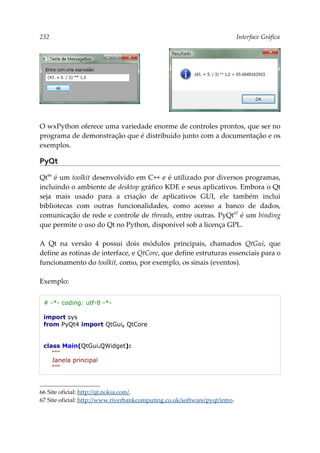 232 Interface Gráfica
O wxPython oferece uma variedade enorme de controles prontos, que ser no
programa de demonstração que é distribuído junto com a documentação e os
exemplos.
PyQt
Qt66
é um toolkit desenvolvido em C++ e é utilizado por diversos programas,
incluindo o ambiente de desktop gráfico KDE e seus aplicativos. Embora o Qt
seja mais usado para a criação de aplicativos GUI, ele também inclui
bibliotecas com outras funcionalidades, como acesso a banco de dados,
comunicação de rede e controle de threads, entre outras. PyQt67
é um binding
que permite o uso do Qt no Python, disponível sob a licença GPL.
A Qt na versão 4 possui dois módulos principais, chamados QtGui, que
define as rotinas de interface, e QtCore, que define estruturas essenciais para o
funcionamento do toolkit, como, por exemplo, os sinais (eventos).
Exemplo:
# -*- coding: utf-8 -*-
import sys
from PyQt4 import QtGui, QtCore
class Main(QtGui.QWidget):
"""
Janela principal
"""
66 Site oficial: http://qt.nokia.com/.
67 Site oficial: http://www.riverbankcomputing.co.uk/software/pyqt/intro.
 