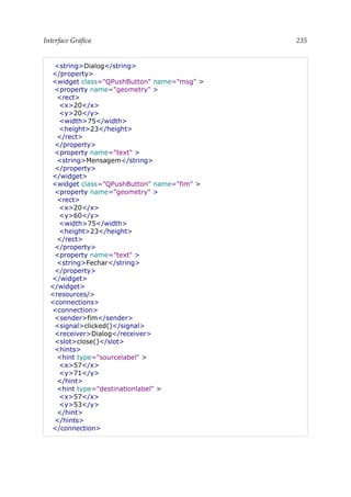 Interface Gráfica 235
<string>Dialog</string>
</property>
<widget class="QPushButton" name="msg" >
<property name="geometry" >
<rect>
<x>20</x>
<y>20</y>
<width>75</width>
<height>23</height>
</rect>
</property>
<property name="text" >
<string>Mensagem</string>
</property>
</widget>
<widget class="QPushButton" name="fim" >
<property name="geometry" >
<rect>
<x>20</x>
<y>60</y>
<width>75</width>
<height>23</height>
</rect>
</property>
<property name="text" >
<string>Fechar</string>
</property>
</widget>
</widget>
<resources/>
<connections>
<connection>
<sender>fim</sender>
<signal>clicked()</signal>
<receiver>Dialog</receiver>
<slot>close()</slot>
<hints>
<hint type="sourcelabel" >
<x>57</x>
<y>71</y>
</hint>
<hint type="destinationlabel" >
<x>57</x>
<y>53</y>
</hint>
</hints>
</connection>
 