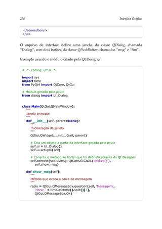 236 Interface Gráfica
</connections>
</ui>
O arquivo de interface define uma janela, da classe QDialog, chamada
“Dialog”, com dois botões, da classe QPushButton, chamados “msg” e “fim”.
Exemplo usando o módulo criado pelo Qt Designer:
# -*- coding: utf-8 -*-
import sys
import time
from PyQt4 import QtCore, QtGui
# Módulo gerado pelo pyuic
from dialog import Ui_Dialog
class Main(QtGui.QMainWindow):
"""
Janela principal
"""
def __init__(self, parent=None):
"""
Inicialização da janela
"""
QtGui.QWidget.__init__(self, parent)
# Cria um objeto a partir da interface gerada pelo pyuic
self.ui = Ui_Dialog()
self.ui.setupUi(self)
# Conecta o método ao botão que foi definido através do Qt Designer
self.connect(self.ui.msg, QtCore.SIGNAL('clicked()'),
self.show_msg)
def show_msg(self):
"""
Método que evoca a caixa de mensagem
"""
reply = QtGui.QMessageBox.question(self, 'Messagem',
'Hora: ' + time.asctime().split()[3],
QtGui.QMessageBox.Ok)
 