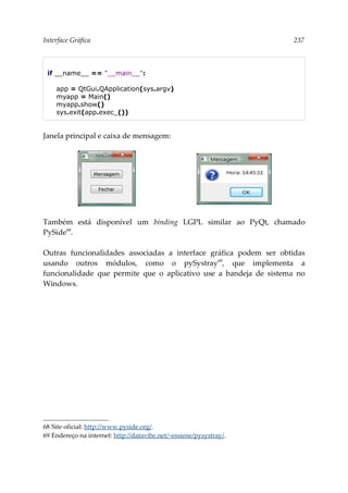 Interface Gráfica 237
if __name__ == "__main__":
app = QtGui.QApplication(sys.argv)
myapp = Main()
myapp.show()
sys.exit(app.exec_())
Janela principal e caixa de mensagem:
Também está disponível um binding LGPL similar ao PyQt, chamado
PySide68
.
Outras funcionalidades associadas a interface gráfica podem ser obtidas
usando outros módulos, como o pySystray69
, que implementa a
funcionalidade que permite que o aplicativo use a bandeja de sistema no
Windows.
68 Site oficial: http://www.pyside.org/.
69 Endereço na internet: http://datavibe.net/~essiene/pysystray/.
 