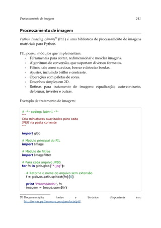 Processamento de imagem 241
Processamento de imagem
Python Imaging Library70
(PIL) é uma biblioteca de processamento de imagens
matriciais para Python.
PIL possui módulos que implementam:
▪ Ferramentas para cortar, redimensionar e mesclar imagens.
▪ Algoritmos de conversão, que suportam diversos formatos.
▪ Filtros, tais como suavizar, borrar e detectar bordas.
▪ Ajustes, incluindo brilho e contraste.
▪ Operações com paletas de cores.
▪ Desenhos simples em 2D.
▪ Rotinas para tratamento de imagens: equalização, auto-contraste,
deformar, inverter e outras.
Exemplo de tratamento de imagem:
# -*- coding: latin-1 -*-
"""
Cria miniaturas suavizadas para cada
JPEG na pasta corrente
"""
import glob
# Módulo principal do PIL
import Image
# Módulo de filtros
import ImageFilter
# Para cada arquivo JPEG
for fn in glob.glob("*.jpg"):
# Retorna o nome do arquivo sem extensão
f = glob.os.path.splitext(fn)[0]
print 'Processando:', fn
imagem = Image.open(fn)
70 Documentação, fontes e binários disponíveis em:
http://www.pythonware.com/products/pil/.
 