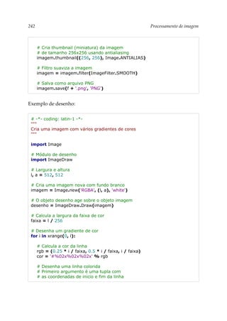 242 Processamento de imagem
# Cria thumbnail (miniatura) da imagem
# de tamanho 256x256 usando antialiasing
imagem.thumbnail((256, 256), Image.ANTIALIAS)
# Filtro suaviza a imagem
imagem = imagem.filter(ImageFilter.SMOOTH)
# Salva como arquivo PNG
imagem.save(f + '.png', 'PNG')
Exemplo de desenho:
# -*- coding: latin-1 -*-
"""
Cria uma imagem com vários gradientes de cores
"""
import Image
# Módulo de desenho
import ImageDraw
# Largura e altura
l, a = 512, 512
# Cria uma imagem nova com fundo branco
imagem = Image.new('RGBA', (l, a), 'white')
# O objeto desenho age sobre o objeto imagem
desenho = ImageDraw.Draw(imagem)
# Calcula a largura da faixa de cor
faixa = l / 256
# Desenha um gradiente de cor
for i in xrange(0, l):
# Calcula a cor da linha
rgb = (0.25 * i / faixa, 0.5 * i / faixa, i / faixa)
cor = '#%02x%02x%02x' % rgb
# Desenha uma linha colorida
# Primeiro argumento é uma tupla com
# as coordenadas de inicio e fim da linha
 