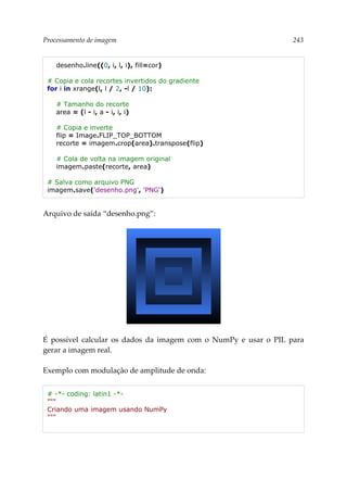 Processamento de imagem 243
desenho.line((0, i, l, i), fill=cor)
# Copia e cola recortes invertidos do gradiente
for i in xrange(l, l / 2, -l / 10):
# Tamanho do recorte
area = (l - i, a - i, i, i)
# Copia e inverte
flip = Image.FLIP_TOP_BOTTOM
recorte = imagem.crop(area).transpose(flip)
# Cola de volta na imagem original
imagem.paste(recorte, area)
# Salva como arquivo PNG
imagem.save('desenho.png', 'PNG')
Arquivo de saída “desenho.png”:
É possível calcular os dados da imagem com o NumPy e usar o PIL para
gerar a imagem real.
Exemplo com modulação de amplitude de onda:
# -*- coding: latin1 -*-
"""
Criando uma imagem usando NumPy
"""
 