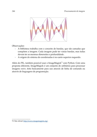 246 Processamento de imagem
Observações:
▪ A biblioteca trabalha com o conceito de bandas, que são camadas que
compõem a imagem. Cada imagem pode ter várias bandas, mas todas
devem ter as mesmas dimensões e profundidade.
▪ A origem do sistema de coordenadas é no canto superior esquerdo.
Além do PIL, também possível usar o ImageMagick71
com Python. Com uma
proposta diferente, ImageMagick é um conjunto de utilitários para processar
imagens raster, feito basicamente para uso através de linha de comando ou
através de linguagens de programação.
71 Site oficial: http://www.imagemagick.org/.
 