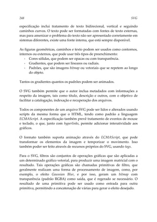 248 SVG
especificação inclui tratamento de texto bidirecional, vertical e seguindo
caminhos curvos. O texto pode ser formatadas com fontes de texto externas,
mas para amenizar o problema do texto não ser apresentado corretamente em
sistemas diferentes, existe uma fonte interna, que está sempre disponível.
As figuras geométricas, caminhos e texto podem ser usados como contornos,
internos ou externos, que pode usar três tipos de preenchimento:
▪ Cores sólidas, que podem ser opacas ou com transparência.
▪ Gradientes, que podem ser lineares ou radiais.
▪ Padrões, que são imagens bitmap ou vetoriais que se repetem ao longo
do objeto.
Tantos os gradientes quantos os padrões podem ser animados.
O SVG também permite que o autor inclua metadados com informações a
respeito da imagem, tais como título, descrição e outros, com o objetivo de
facilitar a catalogação, indexação e recuperação dos arquivos.
Todos os componentes de um arquivo SVG pode ser lidos e alterados usando
scripts da mesma forma que o HTML, tendo como padrão a linguagem
ECMAScript. A especificação também prevê tratamento de eventos de mouse
e teclado, o que, junto com hyperlinks, permite adicionar interatividade aos
gráficos.
O formato também suporta animação através do ECMAScript, que pode
transformar os elementos da imagem e temporizar o movimento. Isso
também poder ser feito através de recursos próprios do SVG, usando tags.
Para o SVG, filtros são conjuntos de operações gráficas que são aplicadas a
um determinado gráfico vetorial, para produzir uma imagem matricial com o
resultado. Tais operações gráficas são chamadas primitivas de filtro, que
geralmente realizam uma forma de processamento de imagem, como, por
exemplo, o efeito Gaussian Blur, e por isso, geram um bitmap com
transparência (padrão RGBA) como saída, que é regerado se necessário. O
resultado de uma primitiva pode ser usado como entrada para outra
primitiva, permitindo a concatenação de várias para gerar o efeito desejado.
 