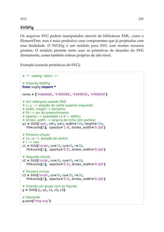 SVG 249
SVGFig
Os arquivos SVG podem manipulados através de bibliotecas XML, como o
ElementTree, mas é mais produtivo usar componentes que já projetados com
essa finalidade. O SVGFig é um módulo para SVG com muitos recursos
prontos. O módulo permite tanto usar as primitivas de desenho do SVG
diretamente, como também rotinas próprias de alto nível.
Exemplo (usando primitivas do SVG):
# -*- coding: latin1 -*-
# Importa SVGFig
from svgfig import *
cores = ['#dddddd', '#306090', '#609030', '#906030']
# Um retângulo usando SVG
# x, y -> posição do canto superior esquerdo
# width, height -> tamanho
# fill -> cor do preenchimento
# opacity -> opacidade (1.0 = 100%)
# stroke_width -> largura da linha (em pontos)
q1 = SVG('rect', x=0, y=0, width=100, height=100,
fill=cores[0], opacity='1.0', stroke_width='0.2pt')
# Primeiro círculo
# cx, cy -> posição do centro
# r -> raio
c1 = SVG('circle', cx=35, cy=65, r=30,
fill=cores[1], opacity='0.5', stroke_width='0.2pt')
# Segundo círculo
c2 = SVG('circle', cx=65, cy=65, r=30,
fill=cores[2], opacity='0.5', stroke_width='0.2pt')
# Terceiro círculo
c3 = SVG('circle', cx=50, cy=35, r=30,
fill=cores[3], opacity='0.5', stroke_width='0.2pt')
# Criando um grupo com as figuras
g = SVG('g', q1, c1, c2, c3)
# Salvando
g.save("tmp.svg")
 