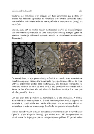 Imagens em três dimensões 253
Texturas são compostas por imagens de duas dimensões que podem ser
usadas nos materiais aplicados as superfícies dos objetos, alterando várias
propriedades, tais como reflexão, transparência e enrugamento (bump) da
superfície.
Em uma cena 3D, os objetos podem modificados através de transformações,
tais como translação (mover de uma posição para outra), rotação (girar em
torno de um eixo) e redimensionamento (mudar de tamanho em uma ou mais
dimensões).
Para renderizar, ou seja, gerar a imagem final, é necessário fazer uma série de
cálculos complexos para aplicar iluminação e perspectiva aos objetos da cena.
Entre os algoritmos usados para renderização, um dos mais conhecidos é o
chamado raytrace, no qual os raios de luz são calculados da câmera até as
fontes de luz. Com isso, são evitados cálculos desnecessários dos raios que
não chegam até a câmera.
Um dos usos mais populares da tecnologia 3D é em animações. A técnica
mais comum de animação em 3D é chamada de keyframe. Nela, o objeto a ser
animado é posicionado em locais diferentes em momentos chave da
animação, e o software se encarrega de calcular os quadros intermediários.
Muitos aplicativos 3D utilizam bibliotecas que implementam a especificação
OpenGL (Open Graphics Library), que define uma API independente de
plataforma e de linguagem, para a manipulação de gráficos 3D, permitindo a
Estrutura de arame Sólido Imagem final
 