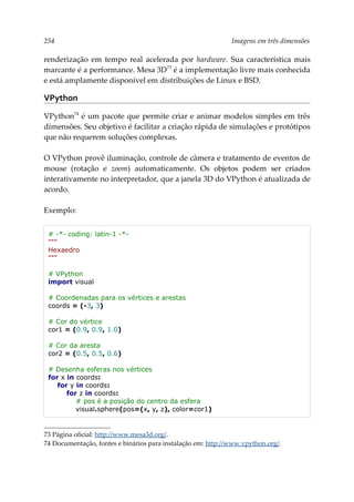 254 Imagens em três dimensões
renderização em tempo real acelerada por hardware. Sua característica mais
marcante é a performance. Mesa 3D73
é a implementação livre mais conhecida
e está amplamente disponível em distribuições de Linux e BSD.
VPython
VPython74
é um pacote que permite criar e animar modelos simples em três
dimensões. Seu objetivo é facilitar a criação rápida de simulações e protótipos
que não requerem soluções complexas.
O VPython provê iluminação, controle de câmera e tratamento de eventos de
mouse (rotação e zoom) automaticamente. Os objetos podem ser criados
interativamente no interpretador, que a janela 3D do VPython é atualizada de
acordo.
Exemplo:
# -*- coding: latin-1 -*-
"""
Hexaedro
"""
# VPython
import visual
# Coordenadas para os vértices e arestas
coords = (-3, 3)
# Cor do vértice
cor1 = (0.9, 0.9, 1.0)
# Cor da aresta
cor2 = (0.5, 0.5, 0.6)
# Desenha esferas nos vértices
for x in coords:
for y in coords:
for z in coords:
# pos é a posição do centro da esfera
visual.sphere(pos=(x, y, z), color=cor1)
73 Página oficial: http://www.mesa3d.org/.
74 Documentação, fontes e binários para instalação em: http://www.vpython.org/.
 