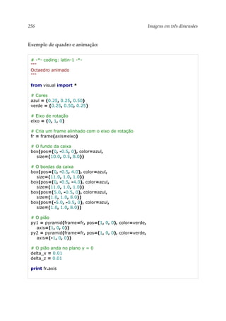 256 Imagens em três dimensões
Exemplo de quadro e animação:
# -*- coding: latin-1 -*-
"""
Octaedro animado
"""
from visual import *
# Cores
azul = (0.25, 0.25, 0.50)
verde = (0.25, 0.50, 0.25)
# Eixo de rotação
eixo = (0, 1, 0)
# Cria um frame alinhado com o eixo de rotação
fr = frame(axis=eixo)
# O fundo da caixa
box(pos=(0, -0.5, 0), color=azul,
size=(10.0, 0.5, 8.0))
# O bordas da caixa
box(pos=(0, -0.5, 4.0), color=azul,
size=(11.0, 1.0, 1.0))
box(pos=(0, -0.5, -4.0), color=azul,
size=(11.0, 1.0, 1.0))
box(pos=(5.0, -0.5, 0), color=azul,
size=(1.0, 1.0, 8.0))
box(pos=(-5.0, -0.5, 0), color=azul,
size=(1.0, 1.0, 8.0))
# O pião
py1 = pyramid(frame=fr, pos=(1, 0, 0), color=verde,
axis=(1, 0, 0))
py2 = pyramid(frame=fr, pos=(1, 0, 0), color=verde,
axis=(-1, 0, 0))
# O pião anda no plano y = 0
delta_x = 0.01
delta_z = 0.01
print fr.axis
 