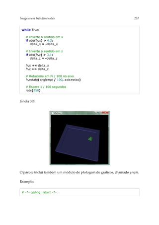 Imagens em três dimensões 257
while True:
# Inverte o sentido em x
if abs(fr.x) > 4.2:
delta_x = -delta_x
# Inverte o sentido em z
if abs(fr.z) > 3.1:
delta_z = -delta_z
fr.x += delta_x
fr.z += delta_z
# Rotaciona em Pi / 100 no eixo
fr.rotate(angle=pi / 100, axis=eixo)
# Espere 1 / 100 segundos
rate(250)
Janela 3D:
O pacote inclui também um módulo de plotagem de gráficos, chamado graph.
Exemplo:
# -*- coding: latin1 -*-
 