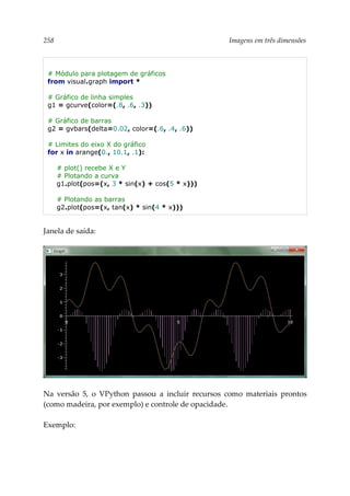 258 Imagens em três dimensões
# Módulo para plotagem de gráficos
from visual.graph import *
# Gráfico de linha simples
g1 = gcurve(color=(.8, .6, .3))
# Gráfico de barras
g2 = gvbars(delta=0.02, color=(.6, .4, .6))
# Limites do eixo X do gráfico
for x in arange(0., 10.1, .1):
# plot() recebe X e Y
# Plotando a curva
g1.plot(pos=(x, 3 * sin(x) + cos(5 * x)))
# Plotando as barras
g2.plot(pos=(x, tan(x) * sin(4 * x)))
Janela de saída:
Na versão 5, o VPython passou a incluir recursos como materiais prontos
(como madeira, por exemplo) e controle de opacidade.
Exemplo:
 